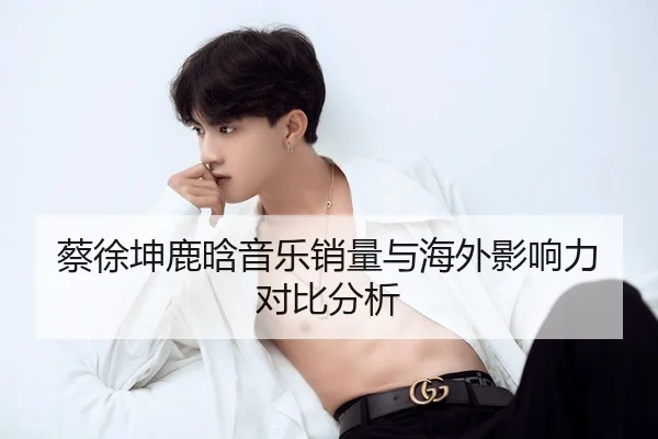 蔡徐坤鹿晗音乐销量与海外影响力对比分析